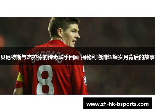 贝尼特斯与杰拉德的传奇联手回顾 揭秘利物浦辉煌岁月背后的故事